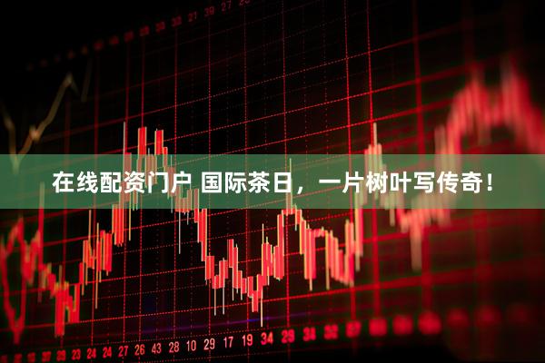 在线配资门户 国际茶日，一片树叶写传奇！