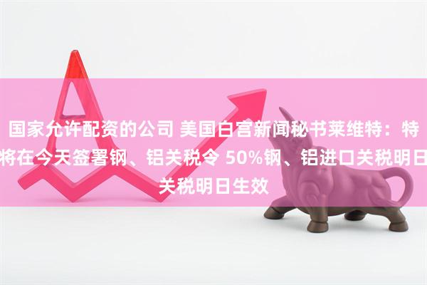 国家允许配资的公司 美国白宫新闻秘书莱维特：特朗普将在今天签署钢、铝关税令 50%钢、铝进口关税明日生效
