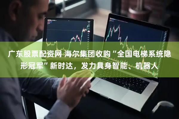 广东股票配资网 海尔集团收购“全国电梯系统隐形冠军”新时达，发力具身智能、机器人