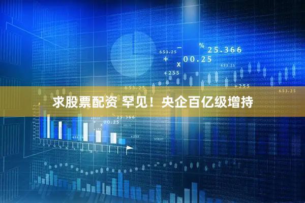 求股票配资 罕见！央企百亿级增持