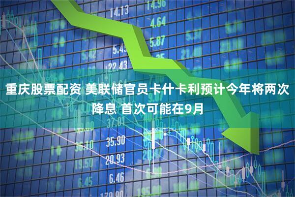 重庆股票配资 美联储官员卡什卡利预计今年将两次降息 首次可能在9月