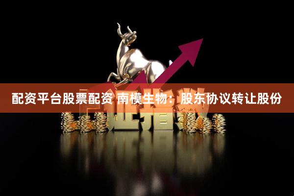 配资平台股票配资 南模生物：股东协议转让股份