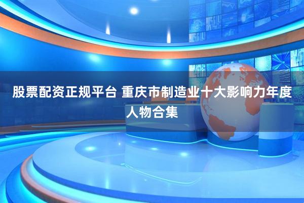 股票配资正规平台 重庆市制造业十大影响力年度人物合集