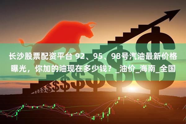 长沙股票配资平台 92、95、98号汽油最新价格曝光，你加的油现在多少钱？_油价_海南_全国
