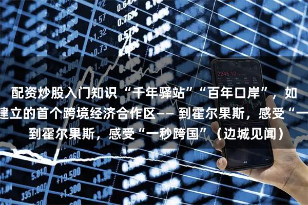 配资炒股入门知识 “千年驿站”“百年口岸”，如今有我国与其他国家建立的首个跨境经济合作区—— 到霍尔果斯，感受“一秒跨国”（边城见闻）