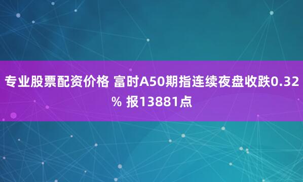 专业股票配资价格 富时A50期指连续夜盘收跌0.32% 报13881点