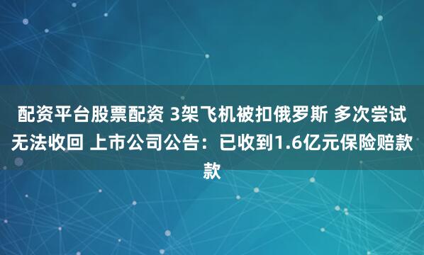 配资平台股票配资 3架飞机被扣俄罗斯 多次尝试无法收回 上市公司公告：已收到1.6亿元保险赔款
