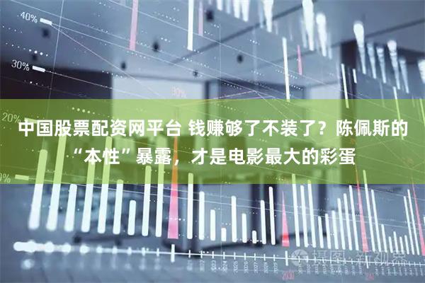 中国股票配资网平台 钱赚够了不装了？陈佩斯的“本性”暴露，才是电影最大的彩蛋
